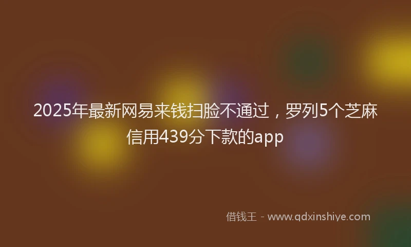 2025年最新网易来钱扫脸不通过，罗列5个芝麻信用439分下款的app