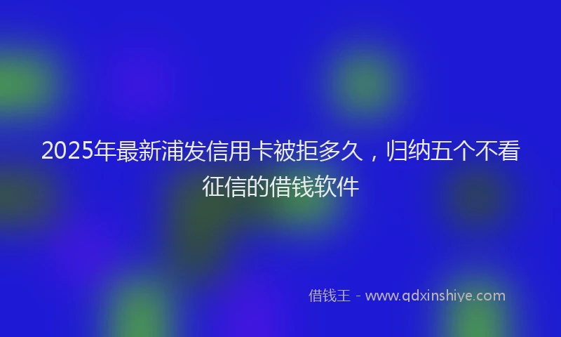 2025年最新浦发信用卡被拒多久，归纳五个不看征信的借钱软件