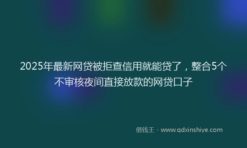 2025年最新网贷被拒查信用就能贷了，整合5个不审核夜间直接放款的网贷口子