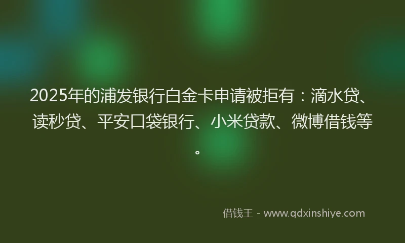 2025年的浦发银行白金卡申请被拒有：滴水贷、读秒贷、平安口袋银行、小米贷款、微博借钱等。