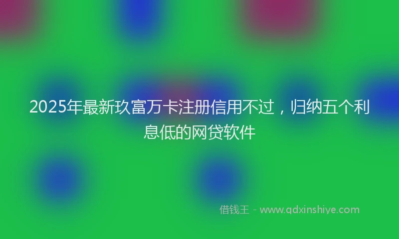 2025年最新玖富万卡注册信用不过，归纳五个利息低的网贷软件