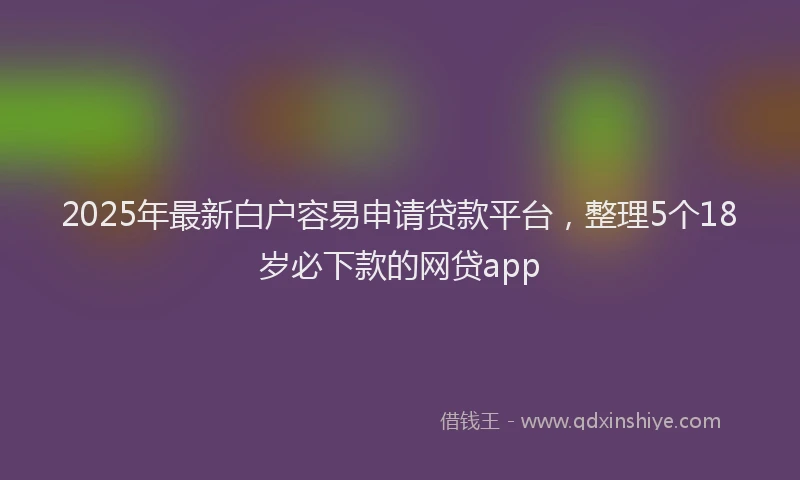 2025年最新白户容易申请贷款平台，整理5个18岁必下款的网贷app
