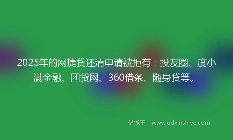 2025年的网捷贷还清申请被拒有：投友圈、度小满金融、团贷网、360借条、随身贷等。