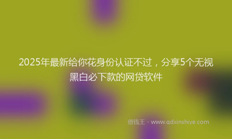 2025年最新给你花身份认证不过，分享5个无视黑白必下款的网贷软件