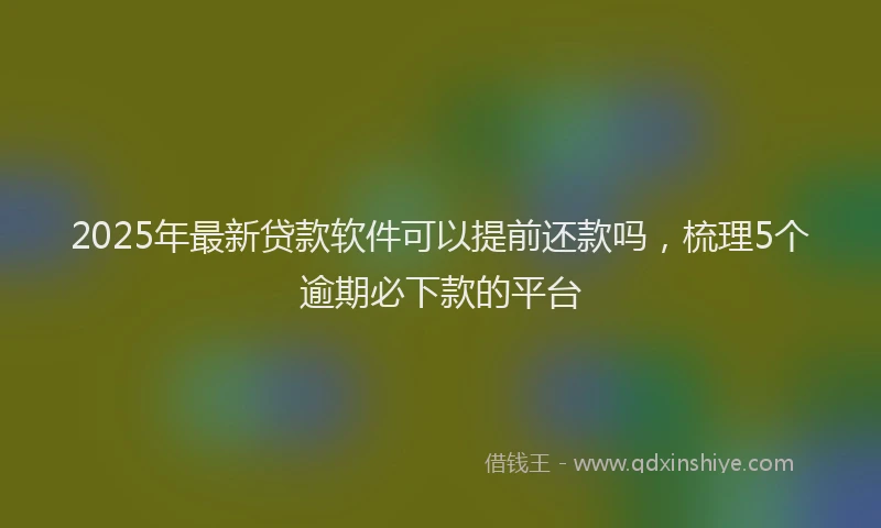 2025年最新贷款软件可以提前还款吗，梳理5个逾期必下款的平台