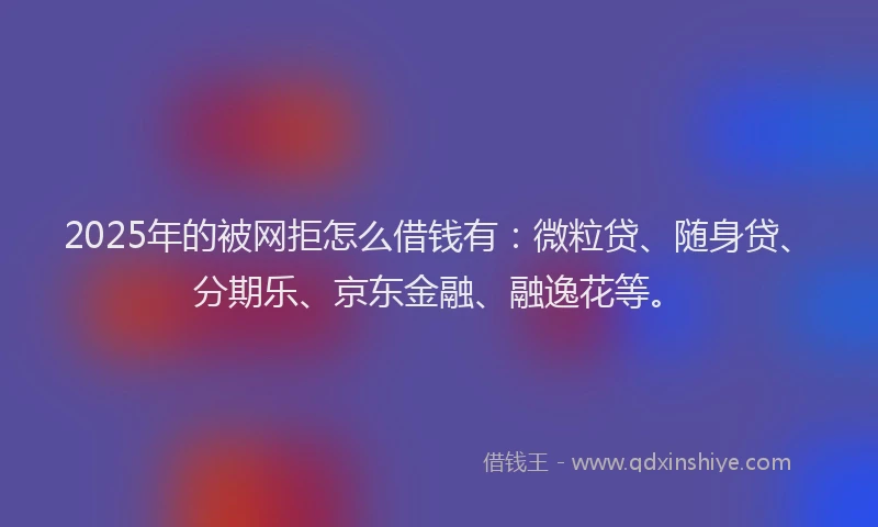 2025年的被网拒怎么借钱有：微粒贷、随身贷、分期乐、京东金融、融逸花等。
