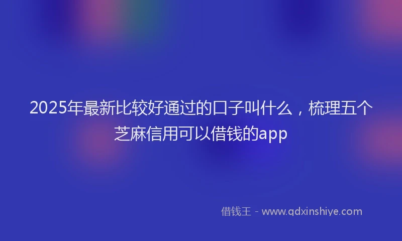 2025年最新比较好通过的口子叫什么，梳理五个芝麻信用可以借钱的app