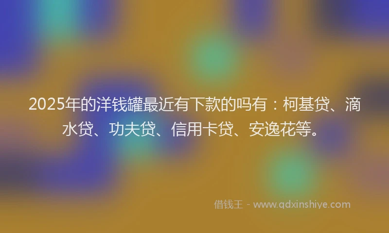 2025年的洋钱罐最近有下款的吗有：柯基贷、滴水贷、功夫贷、信用卡贷、安逸花等。