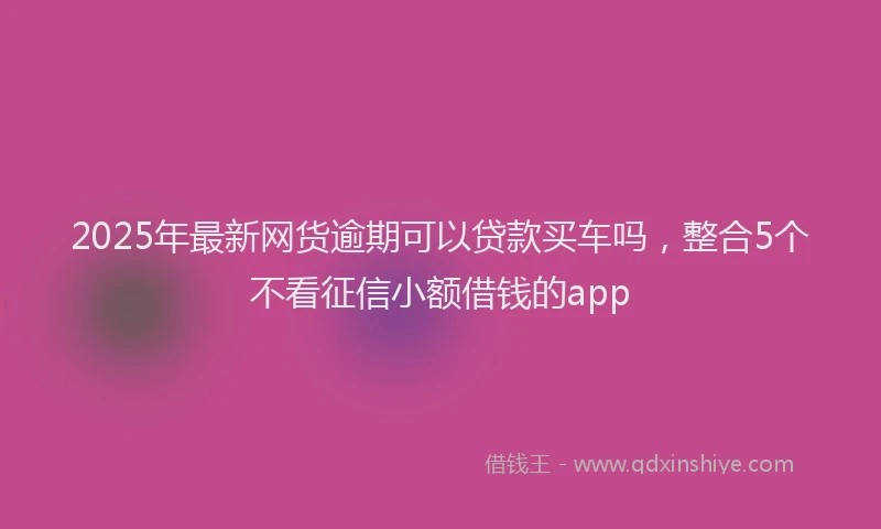 2025年最新网货逾期可以贷款买车吗，整合5个不看征信小额借钱的app