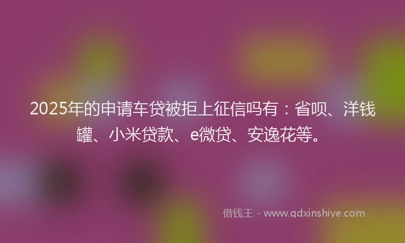 2025年的申请车贷被拒上征信吗有：省呗、洋钱罐、小米贷款、e微贷、安逸花等。