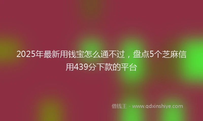 2025年最新用钱宝怎么通不过，盘点5个芝麻信用439分下款的平台