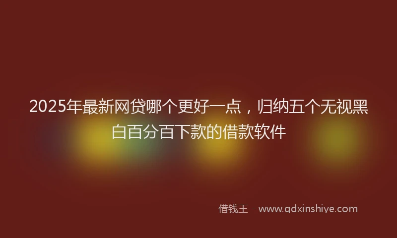 2025年最新网贷哪个更好一点，归纳五个无视黑白百分百下款的借款软件