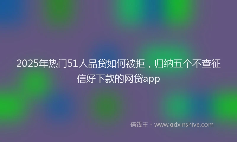 2025年热门51人品贷如何被拒，归纳五个不查征信好下款的网贷app