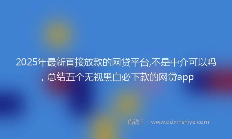 2025年最新直接放款的网贷平台,不是中介可以吗，总结五个无视黑白必下款的网贷app