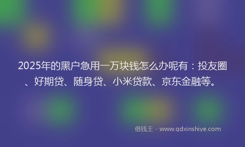 2025年的黑户急用一万块钱怎么办呢有：投友圈、好期贷、随身贷、小米贷款、京东金融等。