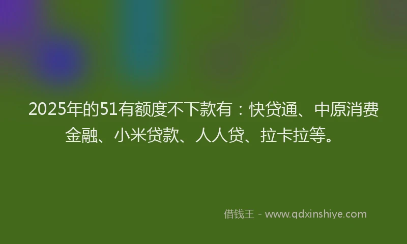 2025年的51有额度不下款有：快贷通、中原消费金融、小米贷款、人人贷、拉卡拉等。