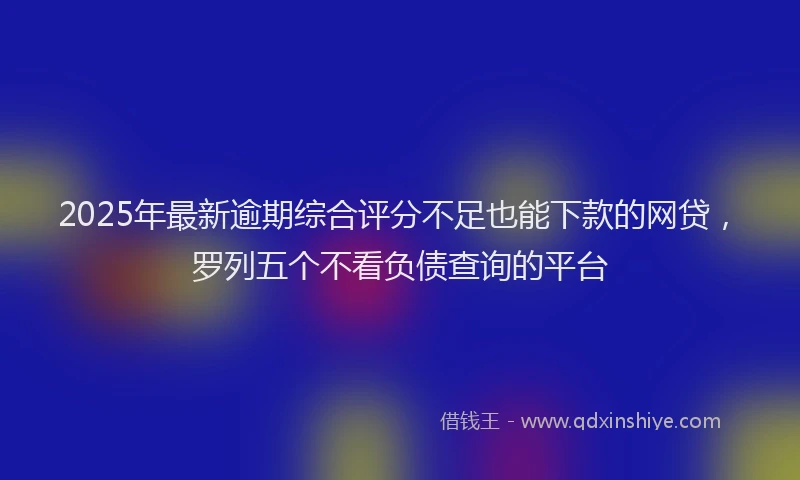 2025年最新逾期综合评分不足也能下款的网贷，罗列五个不看负债查询的平台
