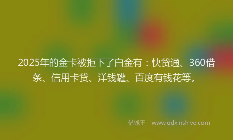 2025年的金卡被拒下了白金有：快贷通、360借条、信用卡贷、洋钱罐、百度有钱花等。