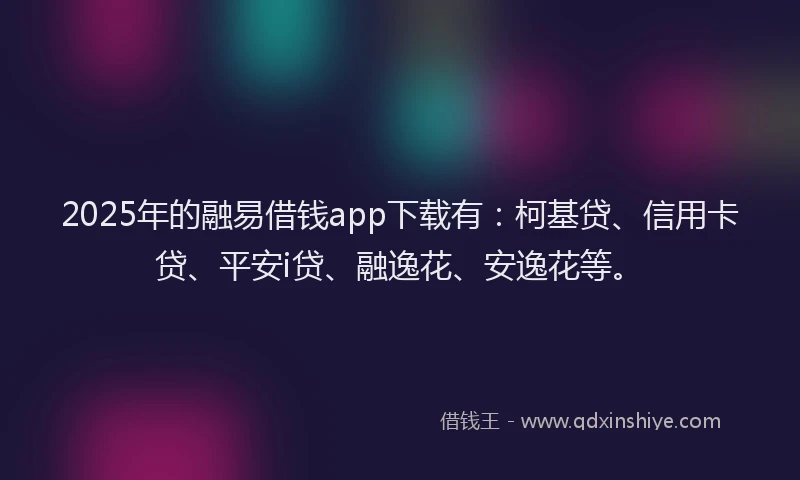 2025年的融易借钱app下载有：柯基贷、信用卡贷、平安i贷、融逸花、安逸花等。