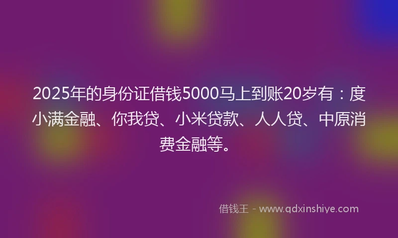 2025年的身份证借钱5000马上到账20岁有：度小满金融、你我贷、小米贷款、人人贷、中原消费金融等。