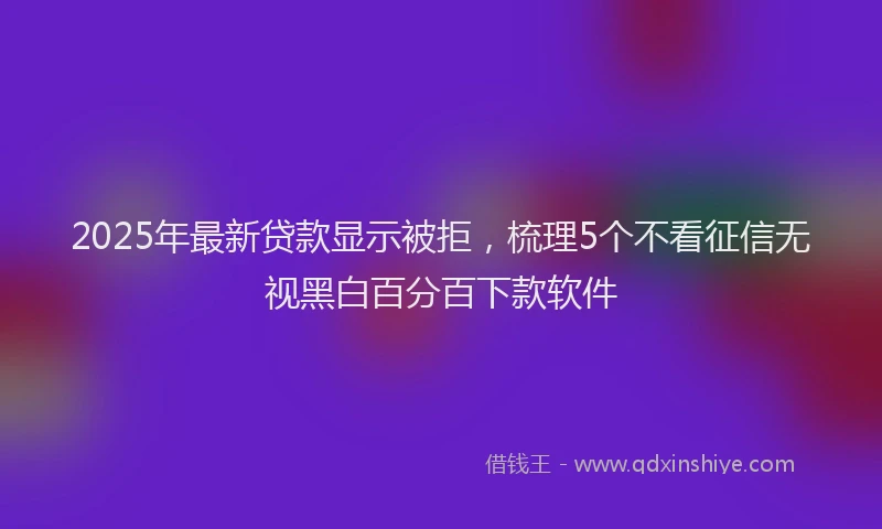 2025年最新贷款显示被拒，梳理5个不看征信无视黑白百分百下款软件