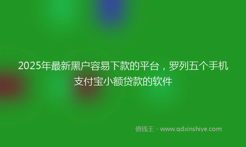 2025年最新黑户容易下款的平台，罗列五个手机支付宝小额贷款的软件