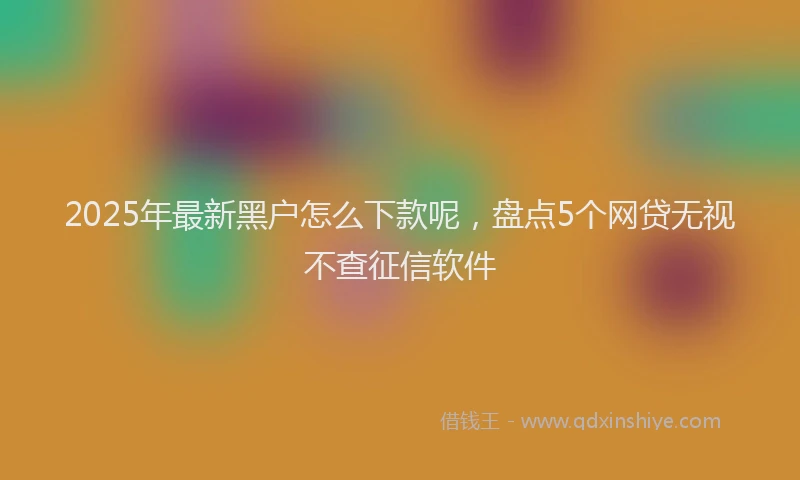 2025年最新黑户怎么下款呢，盘点5个网贷无视不查征信软件