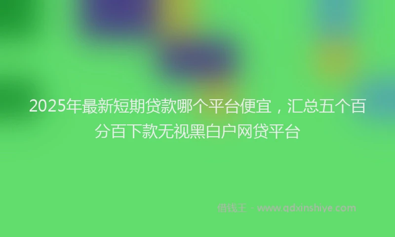 2025年最新短期贷款哪个平台便宜，汇总五个百分百下款无视黑白户网贷平台