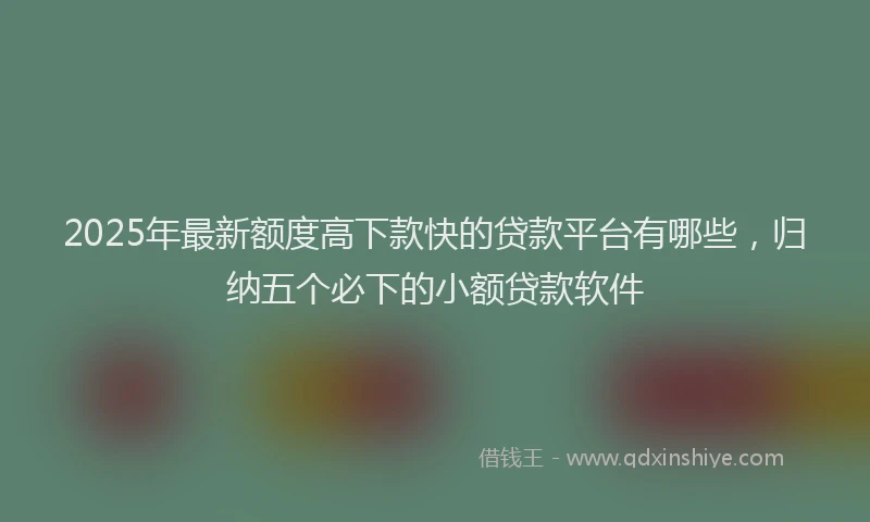 2025年最新额度高下款快的贷款平台有哪些，归纳五个必下的小额贷款软件