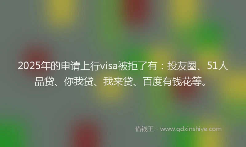 2025年的申请上行visa被拒了有：投友圈、51人品贷、你我贷、我来贷、百度有钱花等。
