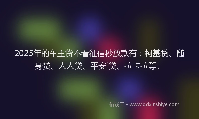 2025年的车主贷不看征信秒放款有：柯基贷、随身贷、人人贷、平安i贷、拉卡拉等。