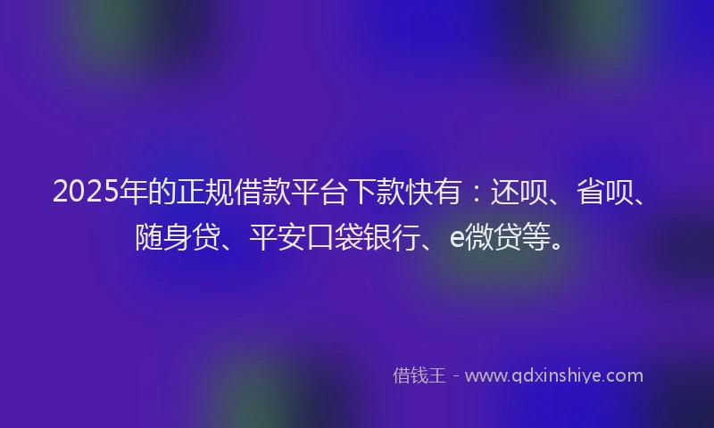 2025年的正规借款平台下款快有：还呗、省呗、随身贷、平安口袋银行、e微贷等。