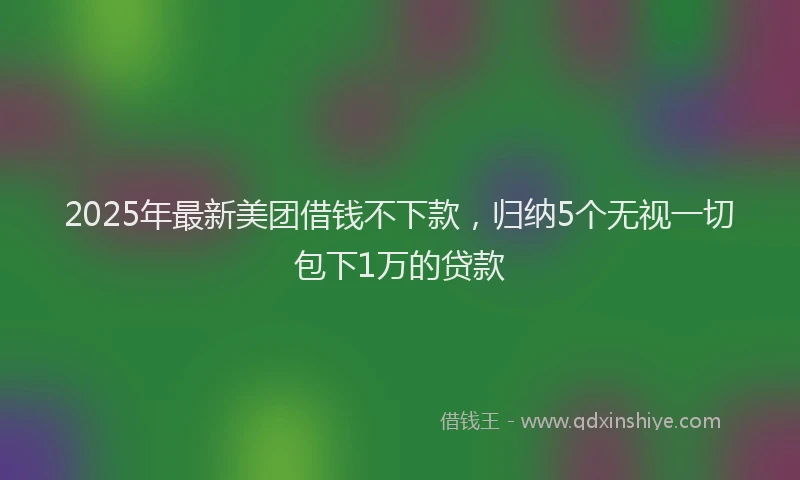 2025年最新美团借钱不下款，归纳5个无视一切包下1万的贷款
