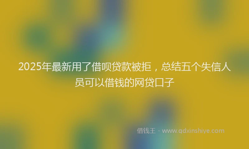 2025年最新用了借呗贷款被拒，总结五个失信人员可以借钱的网贷口子