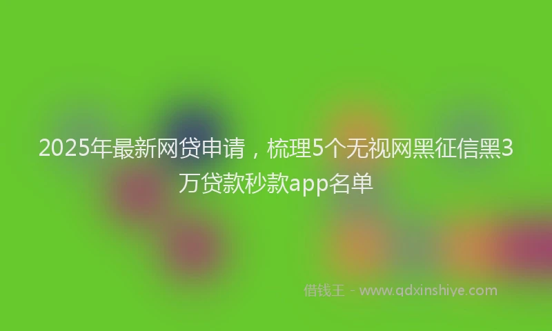 2025年最新网贷申请，梳理5个无视网黑征信黑3万贷款秒款app名单