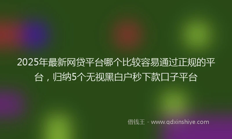 2025年最新网贷平台哪个比较容易通过正规的平台，归纳5个无视黑白户秒下款口子平台