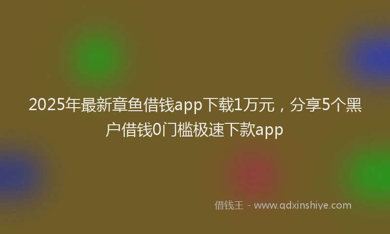 2025年最新章鱼借钱app下载1万元，分享5个黑户借钱0门槛极速下款app