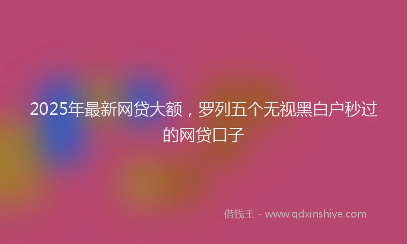 2025年最新网贷大额，罗列五个无视黑白户秒过的网贷口子