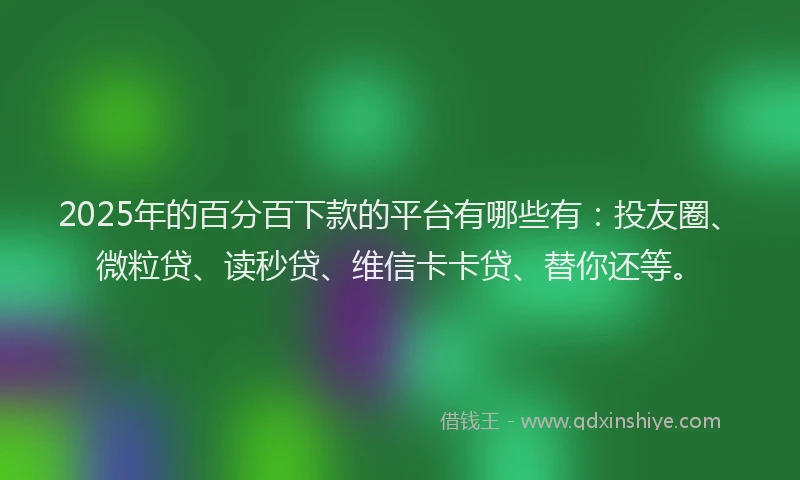 2025年的百分百下款的平台有哪些有：投友圈、微粒贷、读秒贷、维信卡卡贷、替你还等。