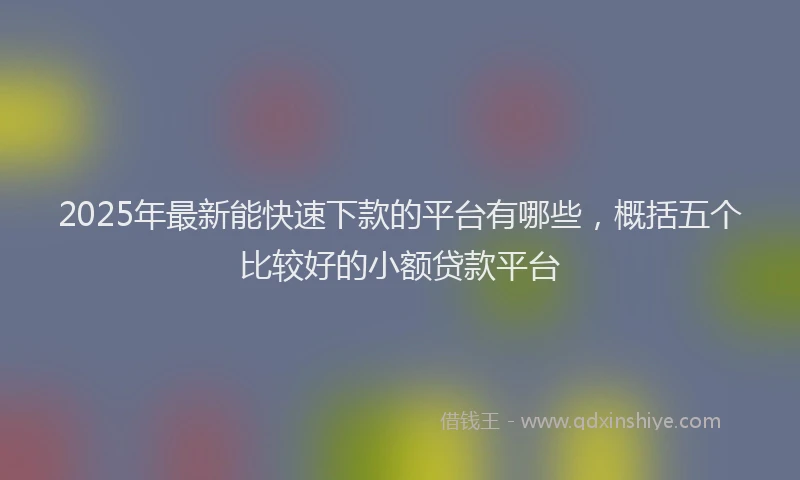 2025年最新能快速下款的平台有哪些，概括五个比较好的小额贷款平台