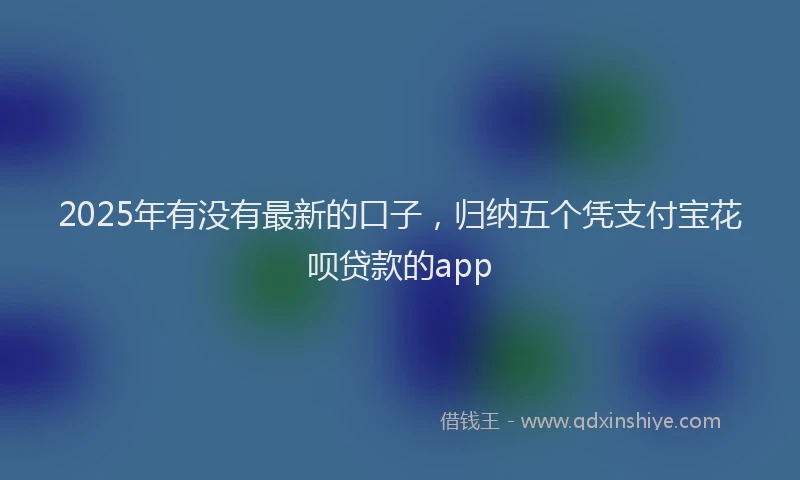 2025年有没有最新的口子，归纳五个凭支付宝花呗贷款的app