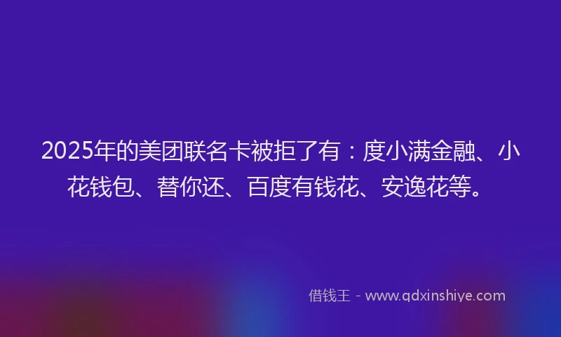 2025年的美团联名卡被拒了有：度小满金融、小花钱包、替你还、百度有钱花、安逸花等。