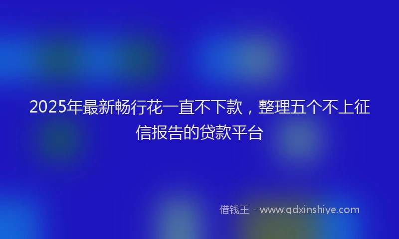 2025年最新畅行花一直不下款，整理五个不上征信报告的贷款平台