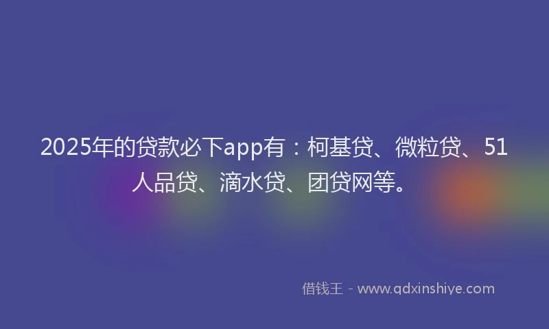 2025年的贷款必下app有：柯基贷、微粒贷、51人品贷、滴水贷、团贷网等。