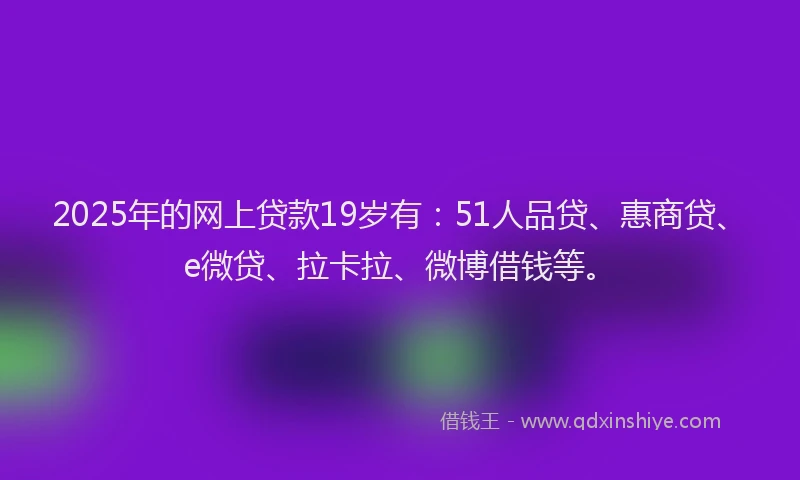 2025年的网上贷款19岁有：51人品贷、惠商贷、e微贷、拉卡拉、微博借钱等。