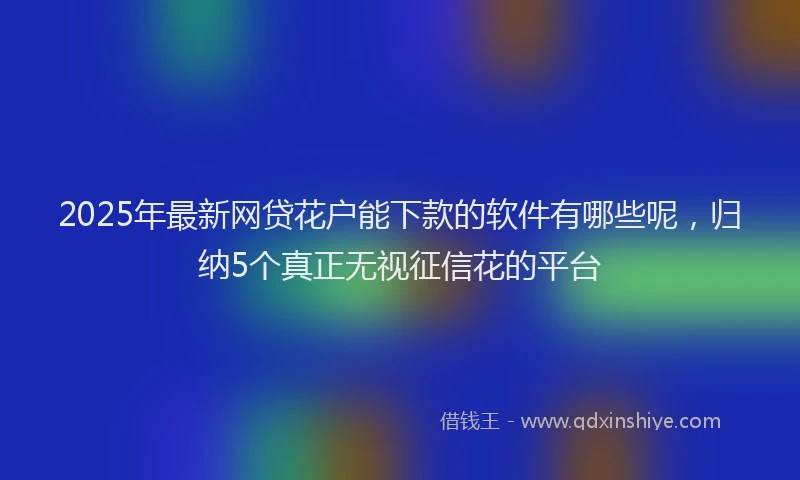 2025年最新网贷花户能下款的软件有哪些呢，归纳5个真正无视征信花的平台