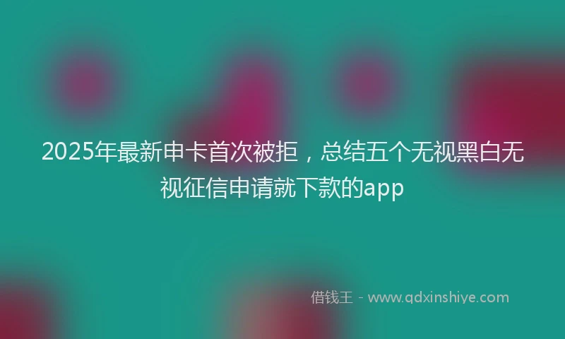 2025年最新申卡首次被拒，总结五个无视黑白无视征信申请就下款的app