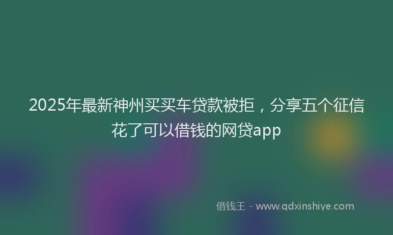 2025年最新神州买买车贷款被拒，分享五个征信花了可以借钱的网贷app