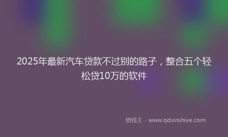 2025年最新汽车贷款不过别的路子，整合五个轻松贷10万的软件