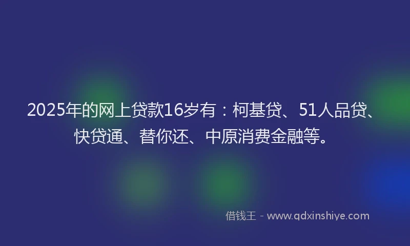 2025年的网上贷款16岁有：柯基贷、51人品贷、快贷通、替你还、中原消费金融等。
